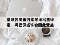 星空体育-包含皇马因多重因素考虑出售维尼，姆巴佩或许会因此受益的词条